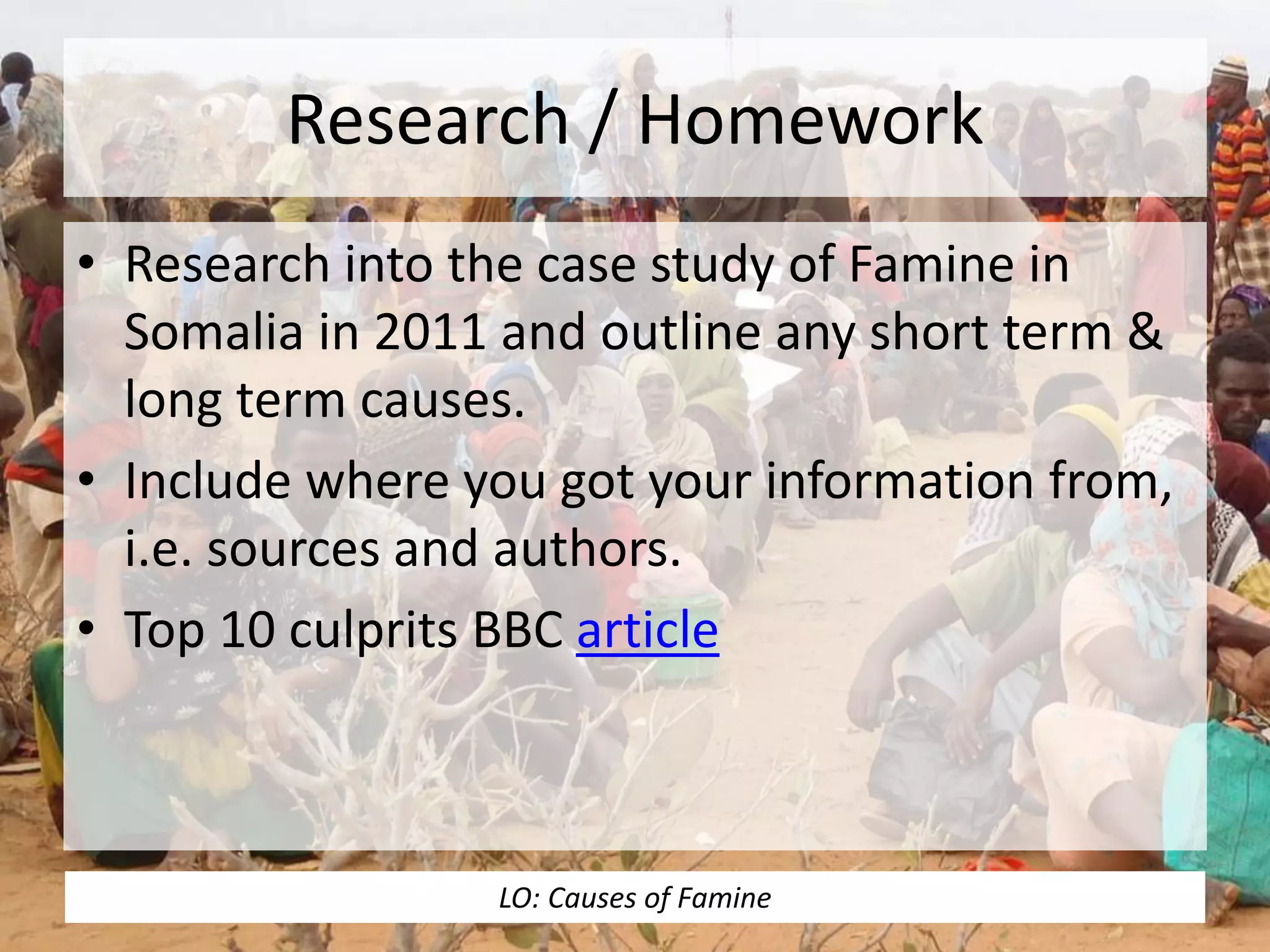 Research / Homework
• Research into the case study of Famine in
Somalia in 2011 and outline any short term &
long term causes.
• Include where you got your information from,
i.e. sources and authors.
• Top 10 culprits BBC article
LO: Causes of Famine
 