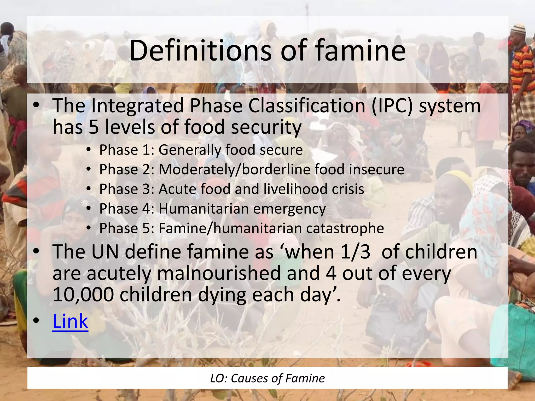 Definitions of famine
• The Integrated Phase Classification (IPC) system
has 5 levels of food security
• Phase 1: Generally food secure
• Phase 2: Moderately/borderline food insecure
• Phase 3: Acute food and livelihood crisis
• Phase 4: Humanitarian emergency
• Phase 5: Famine/humanitarian catastrophe
• The UN define famine as ‘when 1/3 of children
are acutely malnourished and 4 out of every
10,000 children dying each day’.
• Link
LO: Causes of Famine
 