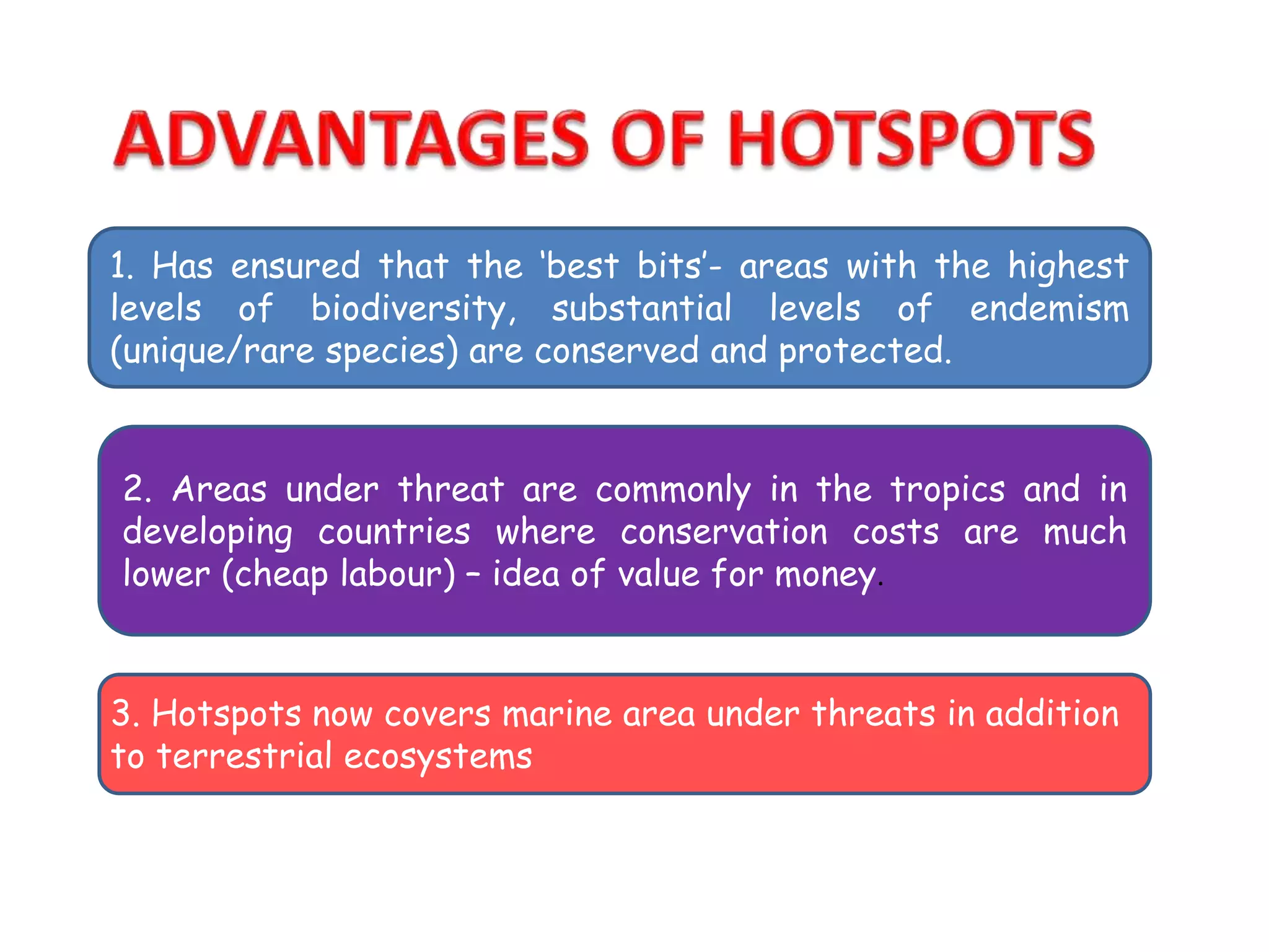 1. Has ensured that the ‘best bits’- areas with the highest
levels of biodiversity, substantial levels of endemism
(unique/rare species) are conserved and protected.
2. Areas under threat are commonly in the tropics and in
developing countries where conservation costs are much
lower (cheap labour) – idea of value for money.
3. Hotspots now covers marine area under threats in addition
to terrestrial ecosystems
 