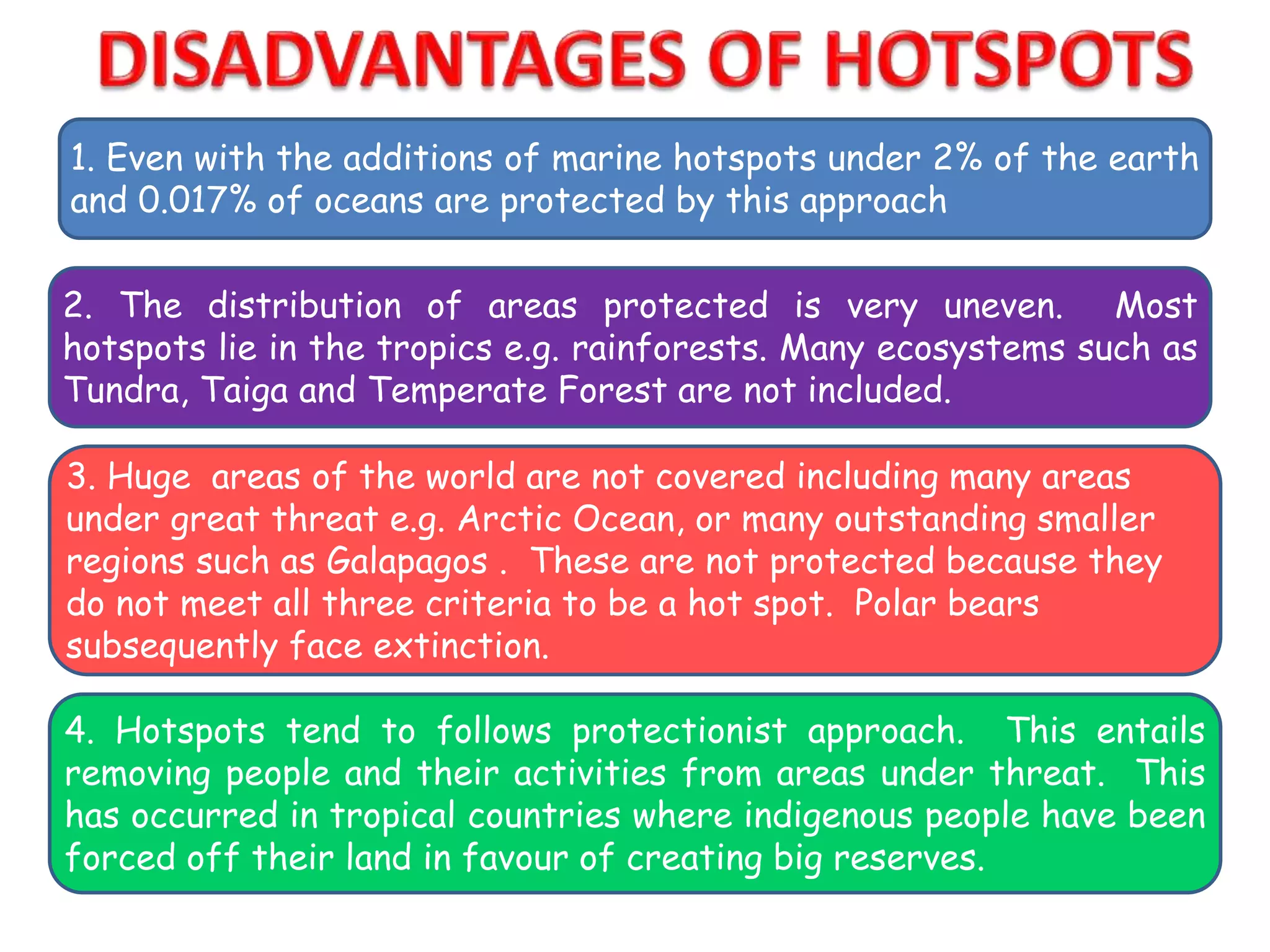 1. Even with the additions of marine hotspots under 2% of the earth
and 0.017% of oceans are protected by this approach
2. The distribution of areas protected is very uneven. Most
hotspots lie in the tropics e.g. rainforests. Many ecosystems such as
Tundra, Taiga and Temperate Forest are not included.
3. Huge areas of the world are not covered including many areas
under great threat e.g. Arctic Ocean, or many outstanding smaller
regions such as Galapagos . These are not protected because they
do not meet all three criteria to be a hot spot. Polar bears
subsequently face extinction.
4. Hotspots tend to follows protectionist approach. This entails
removing people and their activities from areas under threat. This
has occurred in tropical countries where indigenous people have been
forced off their land in favour of creating big reserves.
 