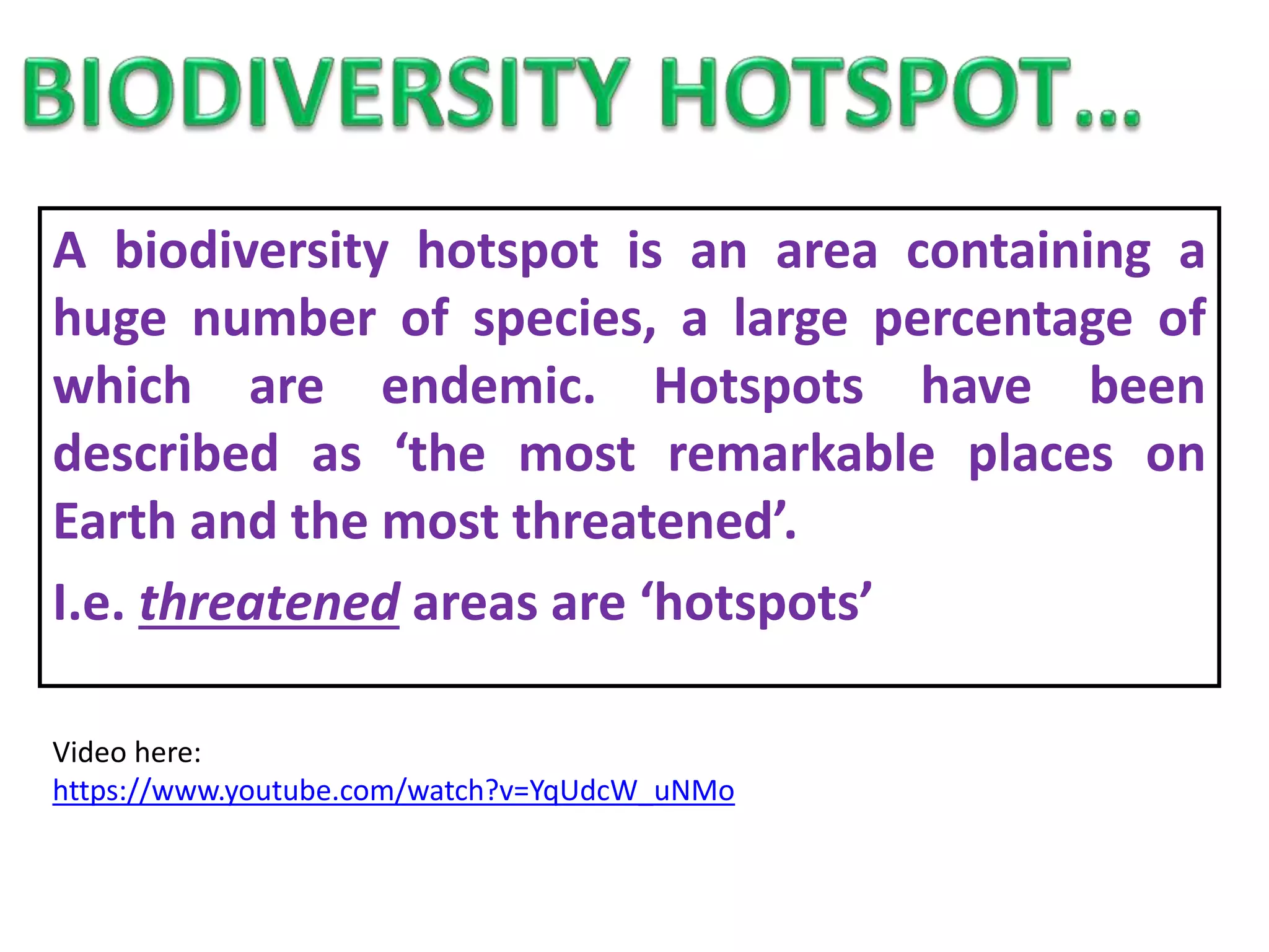 A biodiversity hotspot is an area containing a
huge number of species, a large percentage of
which are endemic. Hotspots have been
described as ‘the most remarkable places on
Earth and the most threatened’.
I.e. threatened areas are ‘hotspots’
Video here:
https://www.youtube.com/watch?v=YqUdcW_uNMo
 