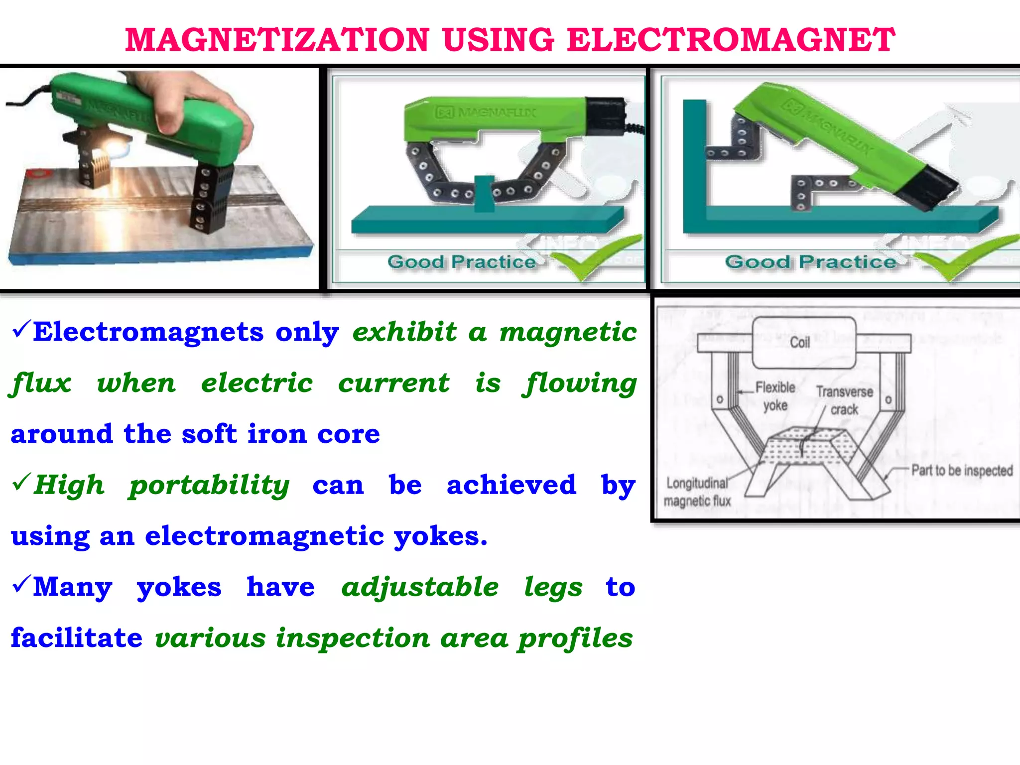 MAGNETIZATION USING ELECTROMAGNET
Electromagnets only exhibit a magnetic
flux when electric current is flowing
around the soft iron core
High portability can be achieved by
using an electromagnetic yokes.
Many yokes have adjustable legs to
facilitate various inspection area profiles
 
