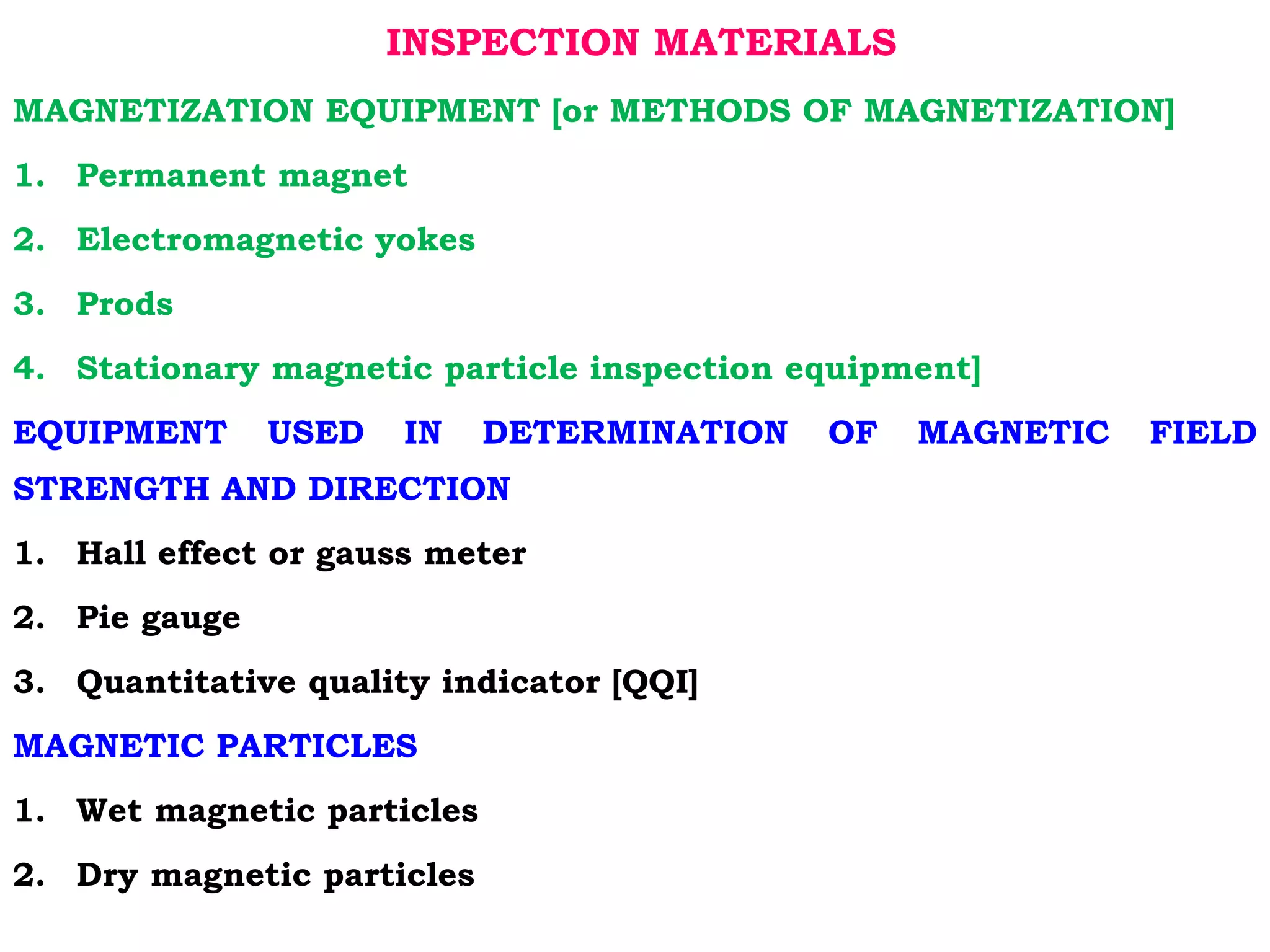 INSPECTION MATERIALS
MAGNETIZATION EQUIPMENT [or METHODS OF MAGNETIZATION]
1. Permanent magnet
2. Electromagnetic yokes
3. Prods
4. Stationary magnetic particle inspection equipment]
EQUIPMENT USED IN DETERMINATION OF MAGNETIC FIELD
STRENGTH AND DIRECTION
1. Hall effect or gauss meter
2. Pie gauge
3. Quantitative quality indicator [QQI]
MAGNETIC PARTICLES
1. Wet magnetic particles
2. Dry magnetic particles
 