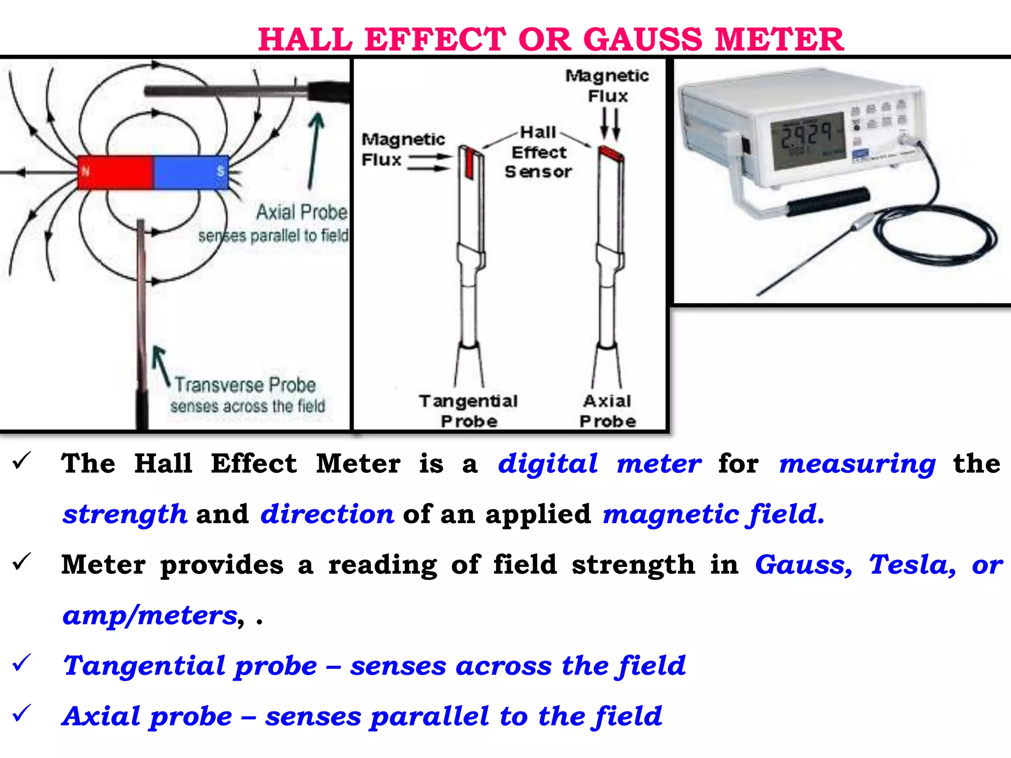 HALL EFFECT OR GAUSS METER
 The Hall Effect Meter is a digital meter for measuring the
strength and direction of an applied magnetic field.
 Meter provides a reading of field strength in Gauss, Tesla, or
amp/meters, .
 Tangential probe – senses across the field
 Axial probe – senses parallel to the field
 