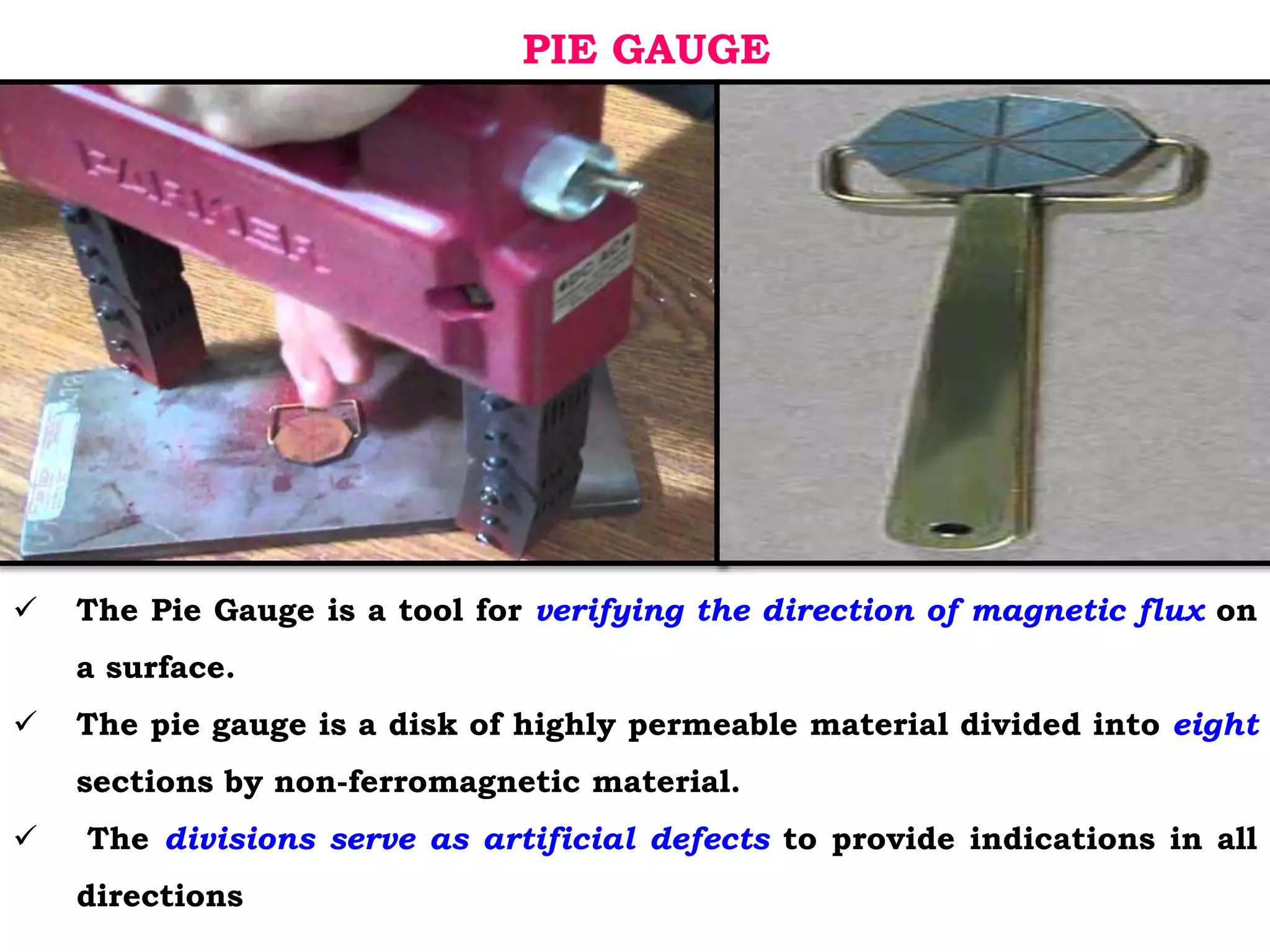 PIE GAUGE
 The Pie Gauge is a tool for verifying the direction of magnetic flux on
a surface.
 The pie gauge is a disk of highly permeable material divided into eight
sections by non-ferromagnetic material.
 The divisions serve as artificial defects to provide indications in all
directions
 