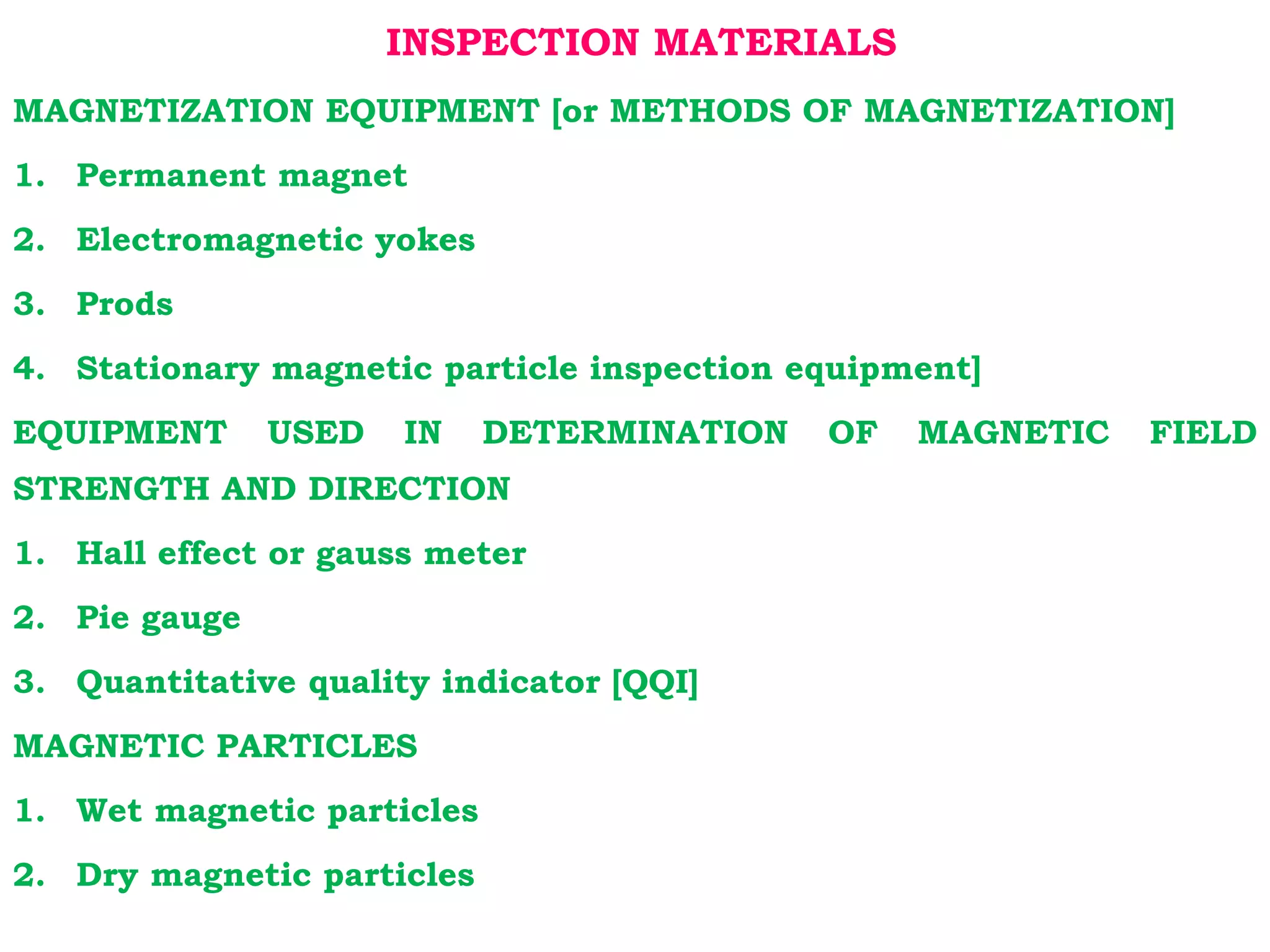 INSPECTION MATERIALS
MAGNETIZATION EQUIPMENT [or METHODS OF MAGNETIZATION]
1. Permanent magnet
2. Electromagnetic yokes
3. Prods
4. Stationary magnetic particle inspection equipment]
EQUIPMENT USED IN DETERMINATION OF MAGNETIC FIELD
STRENGTH AND DIRECTION
1. Hall effect or gauss meter
2. Pie gauge
3. Quantitative quality indicator [QQI]
MAGNETIC PARTICLES
1. Wet magnetic particles
2. Dry magnetic particles
 