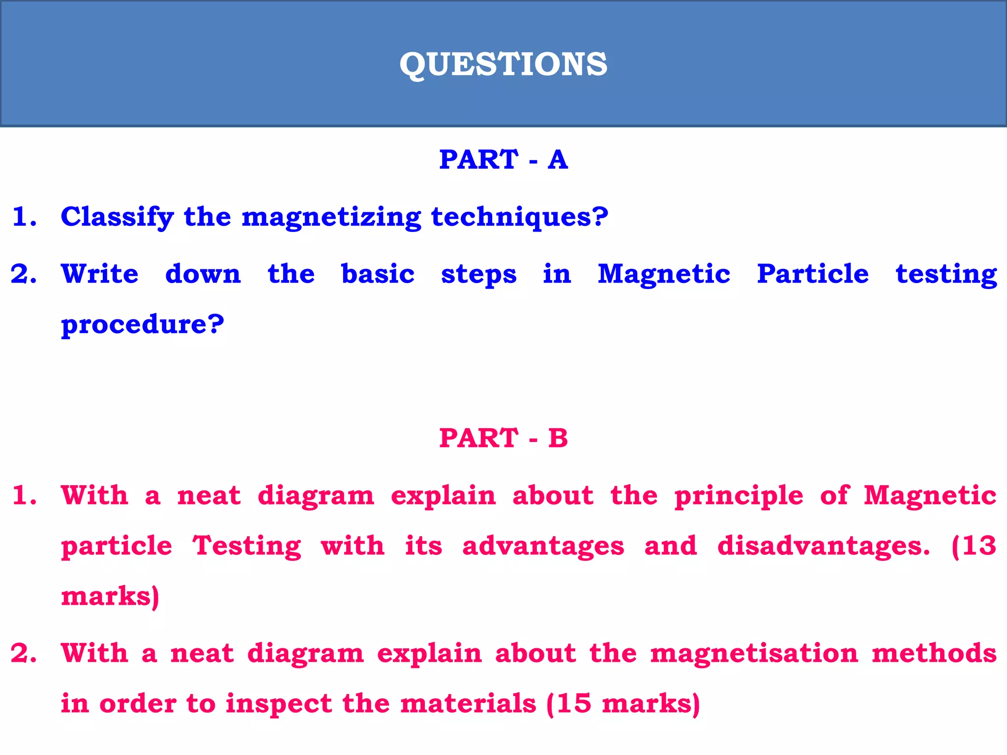 PART - A
1. Classify the magnetizing techniques?
2. Write down the basic steps in Magnetic Particle testing
procedure?
PART - B
1. With a neat diagram explain about the principle of Magnetic
particle Testing with its advantages and disadvantages. (13
marks)
2. With a neat diagram explain about the magnetisation methods
in order to inspect the materials (15 marks)
QUESTIONS
 