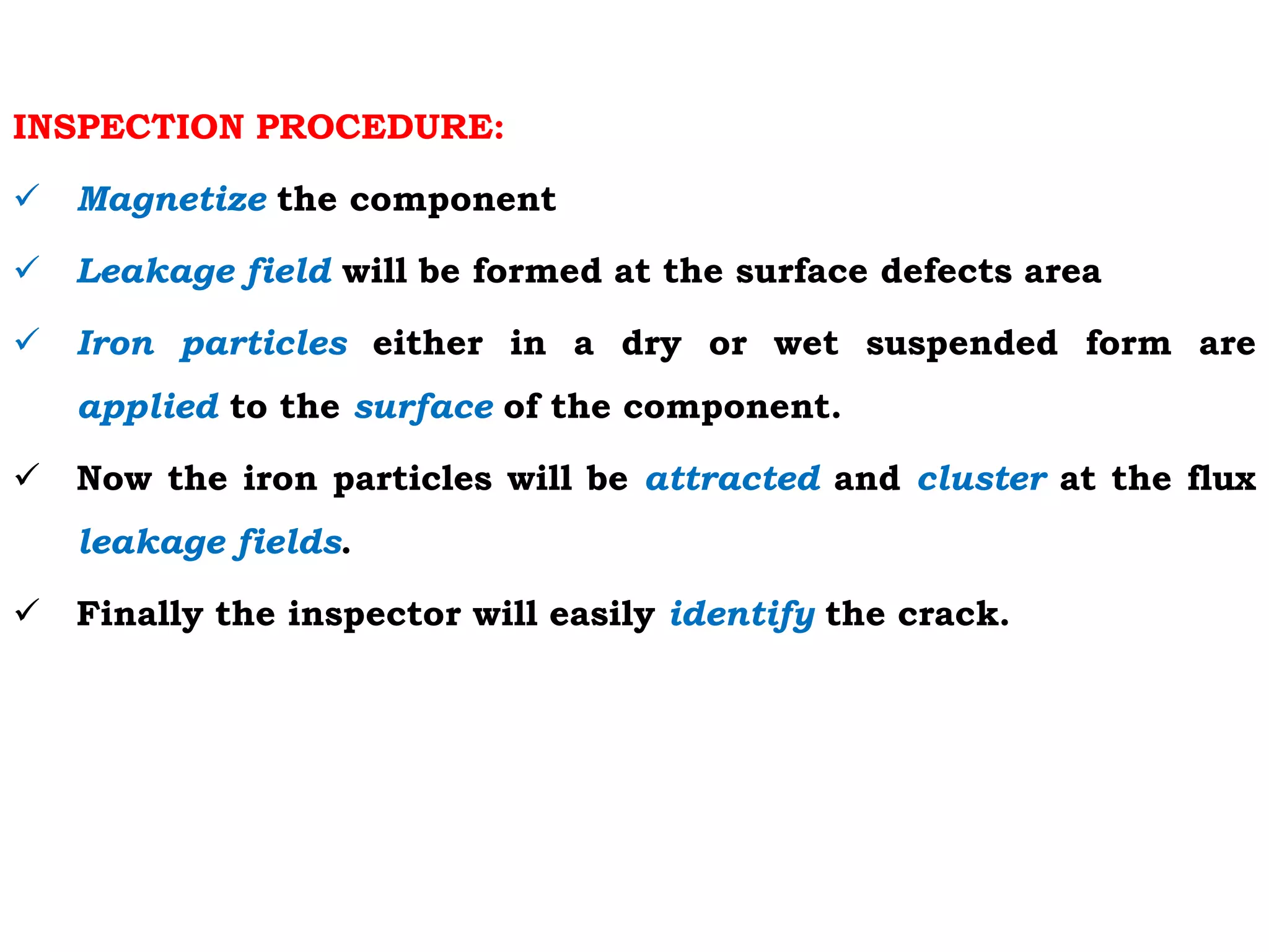 INSPECTION PROCEDURE:
 Magnetize the component
 Leakage field will be formed at the surface defects area
 Iron particles either in a dry or wet suspended form are
applied to the surface of the component.
 Now the iron particles will be attracted and cluster at the flux
leakage fields.
 Finally the inspector will easily identify the crack.
 