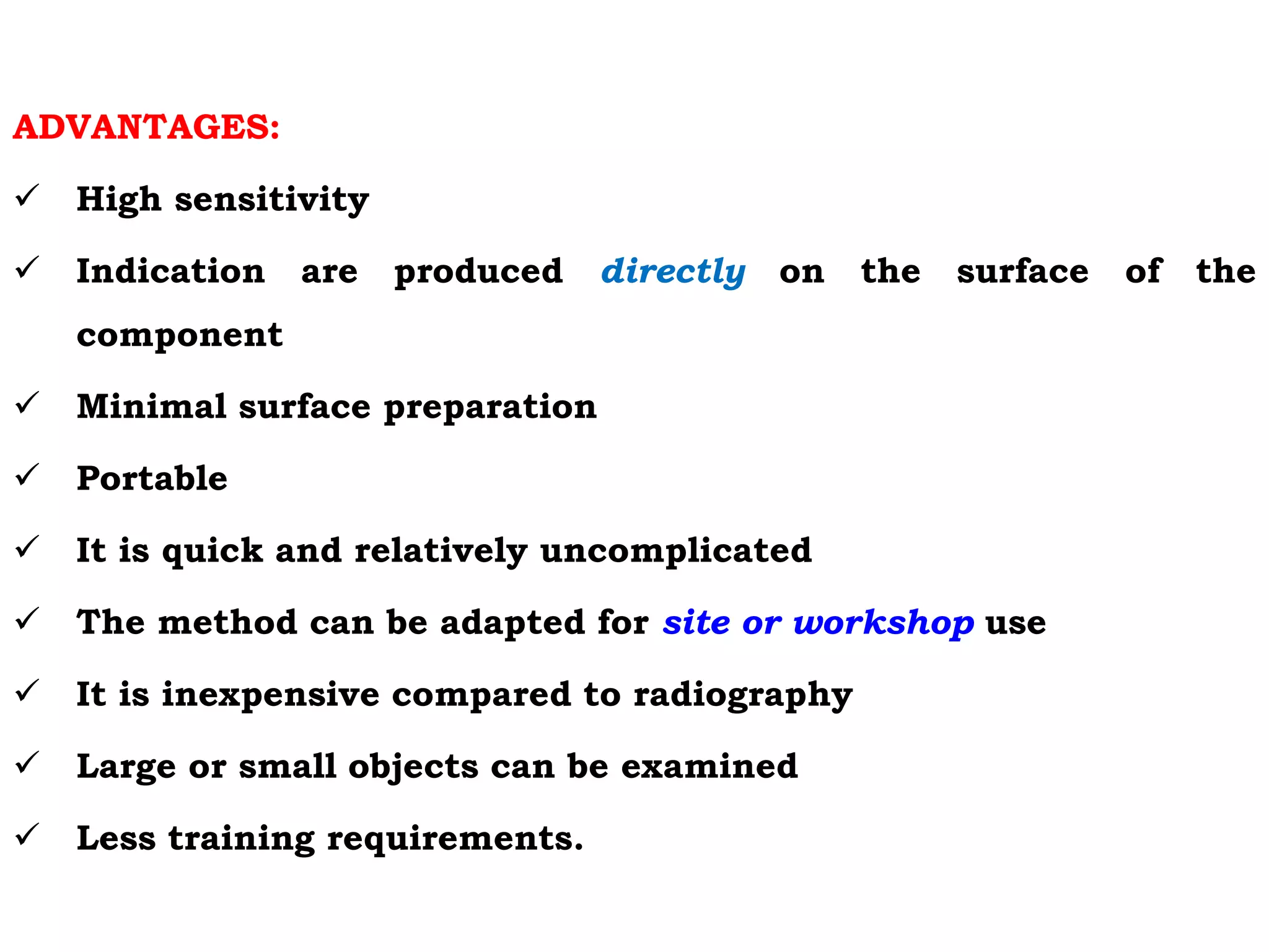 ADVANTAGES:
 High sensitivity
 Indication are produced directly on the surface of the
component
 Minimal surface preparation
 Portable
 It is quick and relatively uncomplicated
 The method can be adapted for site or workshop use
 It is inexpensive compared to radiography
 Large or small objects can be examined
 Less training requirements.
 