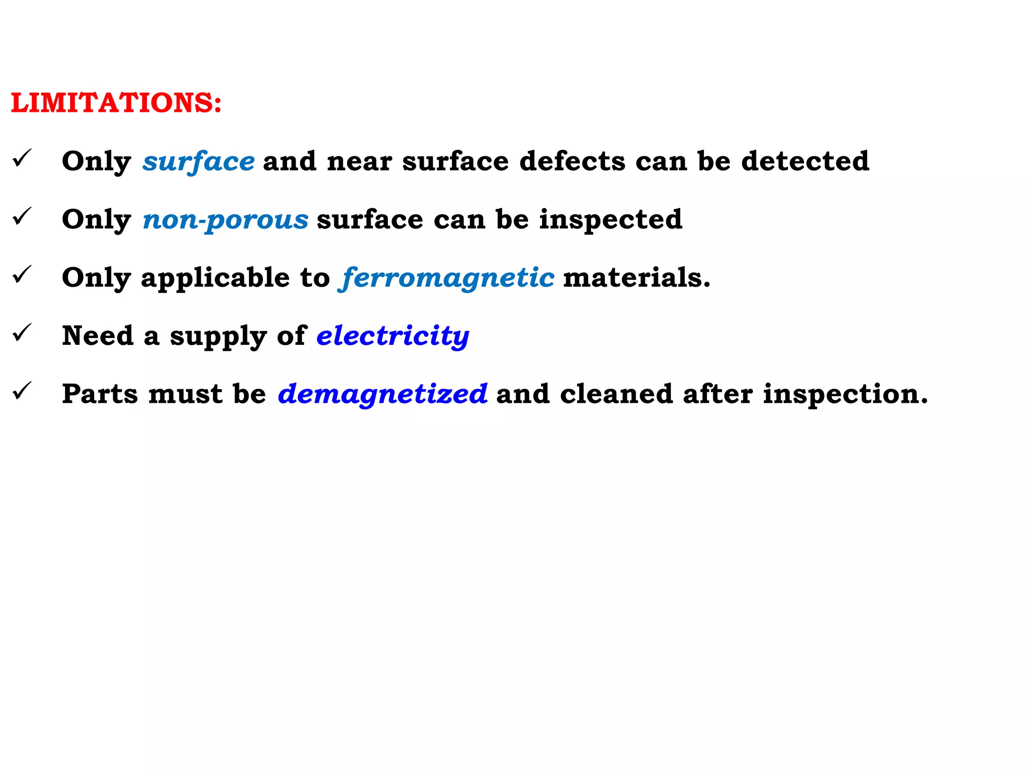LIMITATIONS:
 Only surface and near surface defects can be detected
 Only non-porous surface can be inspected
 Only applicable to ferromagnetic materials.
 Need a supply of electricity
 Parts must be demagnetized and cleaned after inspection.
 