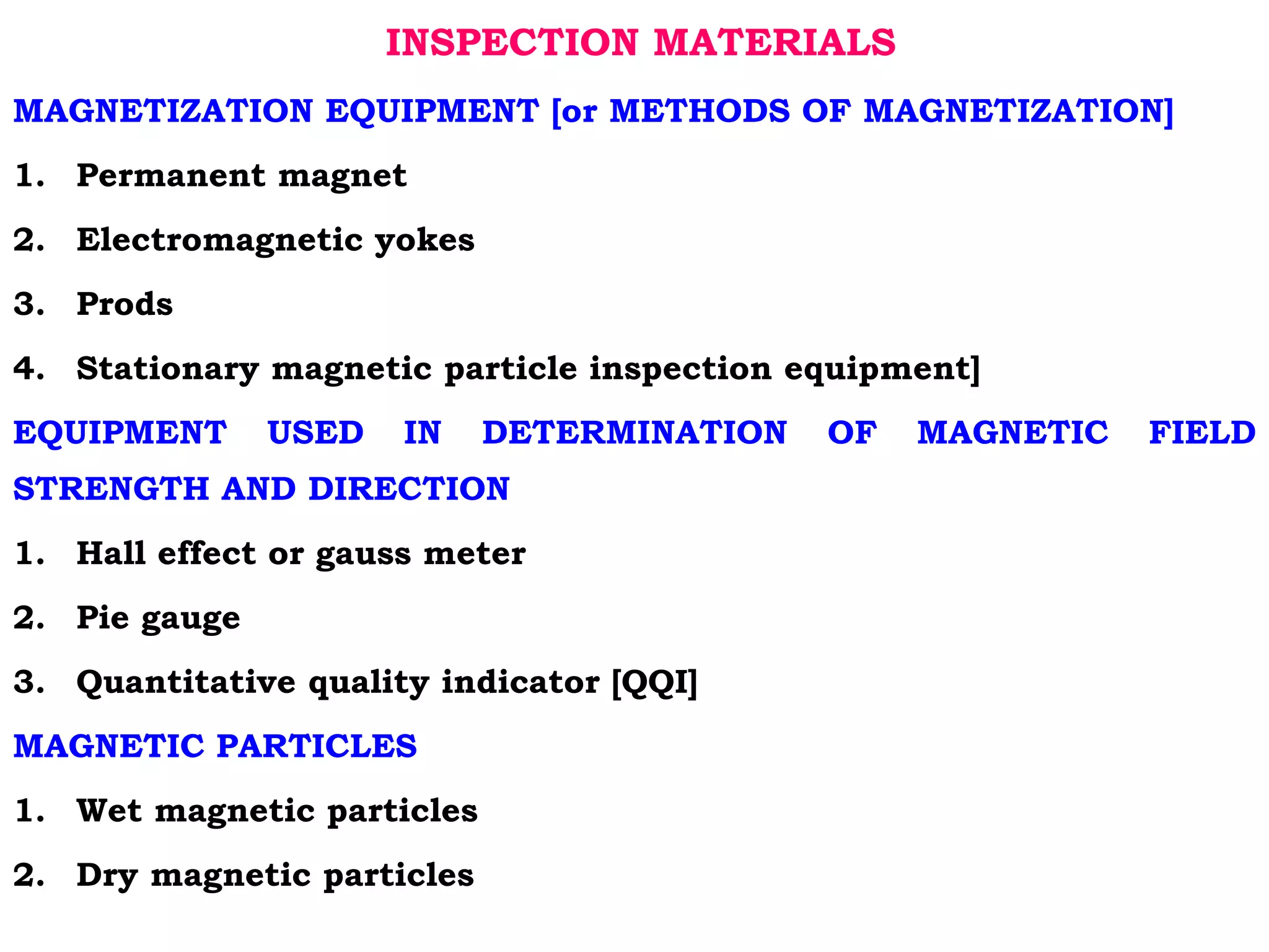 INSPECTION MATERIALS
MAGNETIZATION EQUIPMENT [or METHODS OF MAGNETIZATION]
1. Permanent magnet
2. Electromagnetic yokes
3. Prods
4. Stationary magnetic particle inspection equipment]
EQUIPMENT USED IN DETERMINATION OF MAGNETIC FIELD
STRENGTH AND DIRECTION
1. Hall effect or gauss meter
2. Pie gauge
3. Quantitative quality indicator [QQI]
MAGNETIC PARTICLES
1. Wet magnetic particles
2. Dry magnetic particles
 