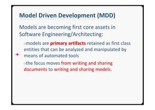 Model Driven Development (MDD)
Models are becoming first core assets in
Software Engineering/Architecting:
 →models   are primary artifacts retained as first class
 entities that can be analyzed and manipulated by
 means of automated tools
 →the focus moves from writing and sharing
 documents to writing and sharing models.
 