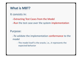 What is MBT?
It consists in:
 →ExtractingTest Cases from the Model
 →Run the test case over the system implementation



Purpose:
 →Tovalidate the implementation conformance to the
  model
       ─ The model itself is the oracle, i.e., it represents the
        expected behavior
 