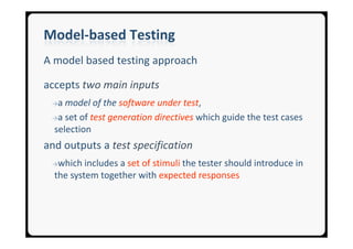 Model-based Testing
A model based testing approach

accepts two main inputs
 →a model of the software under test,
 →a set of test generation directives which guide the test cases
 selection
and outputs a test specification
 →which   includes a set of stimuli the tester should introduce in
  the system together with expected responses
 