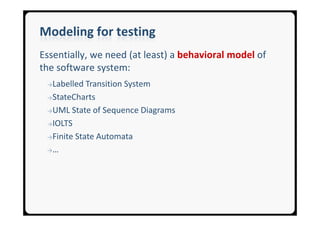 Modeling for testing
Essentially, we need (at least) a behavioral model of
the software system:
 →Labelled  Transition System
 →StateCharts

 →UML State of Sequence Diagrams

 →IOLTS

 →Finite State Automata

 →…
 