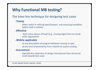The base-line technique for designing test cases
  →Timely
         ─ Often useful in refining specifications and assessing testability
            before code is written
  →Effective
         ─ finds some classes of fault (e.g., missing logic) that can elude
            other approaches
  →Widely      applicable
         ─ to any description of program behavior serving as spec
         ─ at any level of granularity from module to system testing.
  →Economical
         ─ typically less expensive to design and execute than structural
            (code-based) test cases


(C) 2007 MAURO PEZZÈ & MICHAL YOUNG
 
