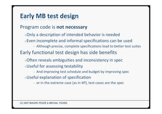 Program code is not necessary
  →Only a description of intended behavior is needed
  →Even incomplete and informal specifications can be used
         ─ Although precise, complete specifications lead to better test suites
Early functional test design has side benefits
  →Often reveals ambiguities and inconsistency in spec
  →Useful for assessing testability
         ─ And improving test schedule and budget by improving spec
  →Useful     explanation of specification
         ─ or in the extreme case (as in XP), test cases are the spec




(C) 2007 MAURO PEZZÈ & MICHAL YOUNG
 