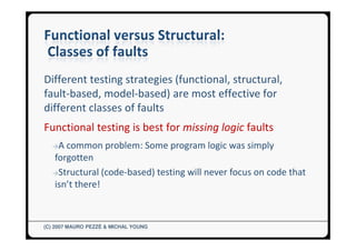 Different testing strategies (functional, structural,
fault-based, model-based) are most effective for
different classes of faults
Functional testing is best for missing logic faults
  →A common problem: Some program logic was simply
  forgotten
  →Structural (code-based) testing will never focus on code that
  isn’t there!



(C) 2007 MAURO PEZZÈ & MICHAL YOUNG
 