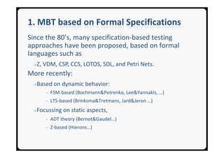 1. MBT based on Formal Specifications
Since the 80’s, many specification-based testing
approaches have been proposed, based on formal
languages such as
 →Z,   VDM, CSP, CCS, LOTOS, SDL, and Petri Nets.
More recently:
 →Based    on dynamic behavior:
        ─ FSM-based (Bochmann&Petrenko, Lee&Yannakis, …)
        ─ LTS-based (Brinksma&Tretmans, Jard&Jeron …)

 →Focussing    on static aspects,
        ─ ADT theory (Bernot&Gaudel…)
        ─ Z-based (Hierons…)
 