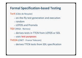 Formal Specification-based Testing
TorX (Côte de Resyste)
   → on-the-fly test generation and execution
  → random

  → LOTOS and Promela

TGV (IRISA - Rennes)
   →derives tests in TTCN from LOTOS or SDL
  → uses test purposes

TVEDA (CNET - France Telecom)
   →   derives TTCN tests from SDL specification
 