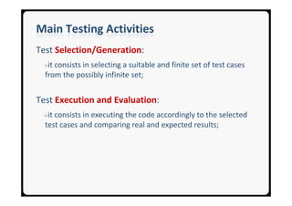 Main Testing Activities
Test Selection/Generation:
 →it consists in selecting a suitable and finite set of test cases
  from the possibly infinite set;


Test Execution and Evaluation:
 →it consists in executing the code accordingly to the selected
  test cases and comparing real and expected results;
 
