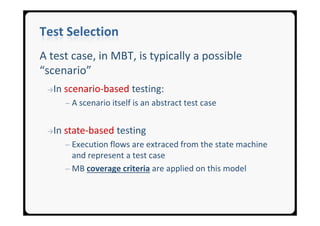 Test Selection
A test case, in MBT, is typically a possible
“scenario”
 →In   scenario-based testing:
       ─ A scenario itself is an abstract test case


 →In   state-based testing
       ─ Execution flows are extraced from the state machine
         and represent a test case
       ─ MB coverage criteria are applied on this model
 