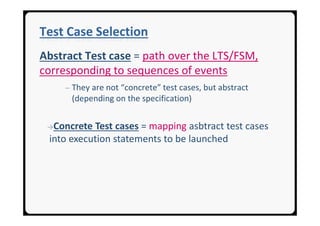 Test Case Selection
Abstract Test case = path over the LTS/FSM,
corresponding to sequences of events
     ─ They are not “concrete” test cases, but abstract
      (depending on the specification)


 →Concrete Test cases = mapping asbtract test cases
 into execution statements to be launched
 