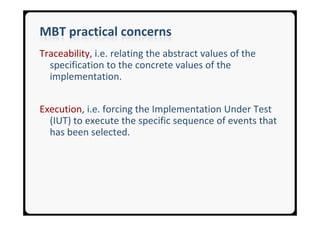 MBT practical concerns
Traceability, i.e. relating the abstract values of the
  specification to the concrete values of the
  implementation.


Execution, i.e. forcing the Implementation Under Test
  (IUT) to execute the specific sequence of events that
  has been selected.
 