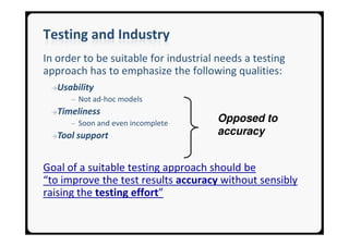Testing and Industry
In order to be suitable for industrial needs a testing
approach has to emphasize the following qualities:
 →Usability
      ─ Not ad-hoc models
 →Timeliness
      ─ Soon and even incomplete
                                      Opposed to
 →Tool   support                      accuracy


Goal of a suitable testing approach should be
“to improve the test results accuracy without sensibly
raising the testing effort”
 