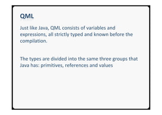 QML
Just like Java, QML consists of variables and
expressions, all strictly typed and known before the
compilation.


The types are divided into the same three groups that
Java has: primitives, references and values
 