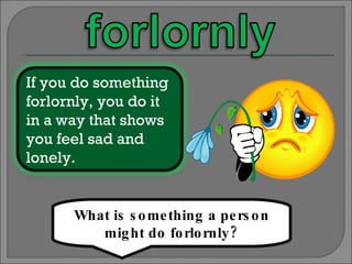 What is something a person might do forlornly? If you do something forlornly, you do it in a way that shows you feel sad and lonely. 