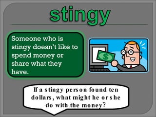 If a stingy person found ten dollars, what might he or she do with the money? Someone who is stingy doesn’t like to spend money or share what they have. 