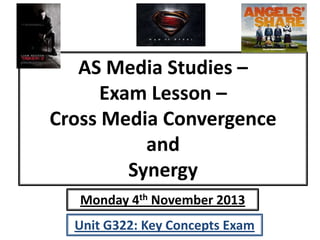AS Media Studies –
Exam Lesson –
Cross Media Convergence
and
Synergy
Monday 4th November 2013
Unit G322: Key Concepts Exam

 
