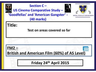 Title:
Test on areas covered so far
Friday 24th April 2015
FM2 –
British and American Film (60%) of AS Level)
Section C –
US Cinema Comparative Study –
‘Goodfellas’ and ‘American Gangster’ -
(40 marks)
 