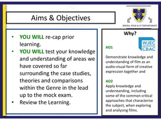 Why?
Aims & Objectives
• YOU WILL re-cap prior
learning.
• YOU WILL test your knowledge
and understanding of areas we
have covered so far
surrounding the case studies,
theories and comparisons
within the Genre in the lead
up to the mock exam.
• Review the Learning.
AO1
Demonstrate knowledge and
understanding of film as an
audio-visual form of creative
expression together and
AO2
Apply knowledge and
understanding, including
some of the common critical
approaches that characterise
the subject, when exploring
and analysing films.
 