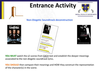 Non-Diegetic Soundtrack deconstruction
YOU MUST watch the x2 scenes from EACH text and establish the deeper meanings
associated to the non-diegetic soundtrack lyrics.
YOU SHOULD then compare their meanings and HOW they construct the representation
of the character(s) in the scene.
Entrance Activity
 