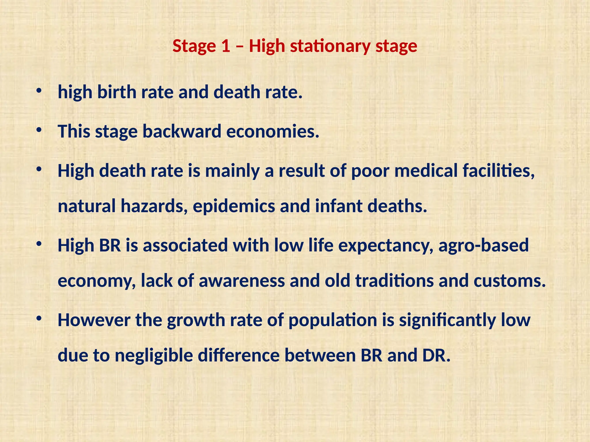 Stage 1 – High stationary stage
• high birth rate and death rate.
• This stage backward economies.
• High death rate is mainly a result of poor medical facilities,
natural hazards, epidemics and infant deaths.
• High BR is associated with low life expectancy, agro-based
economy, lack of awareness and old traditions and customs.
• However the growth rate of population is significantly low
due to negligible difference between BR and DR.
 