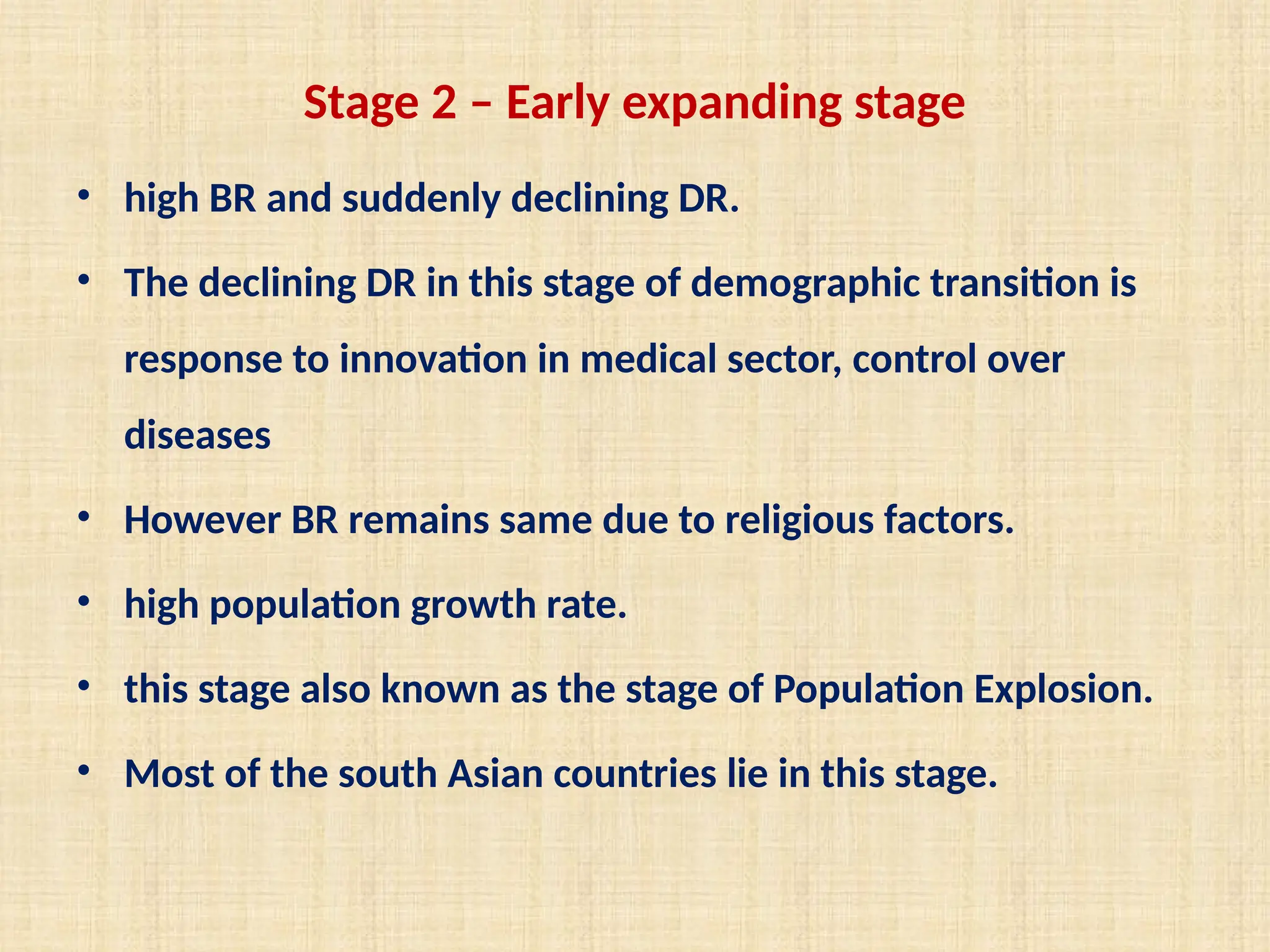 Stage 2 – Early expanding stage
• high BR and suddenly declining DR.
• The declining DR in this stage of demographic transition is
response to innovation in medical sector, control over
diseases
• However BR remains same due to religious factors.
• high population growth rate.
• this stage also known as the stage of Population Explosion.
• Most of the south Asian countries lie in this stage.
 