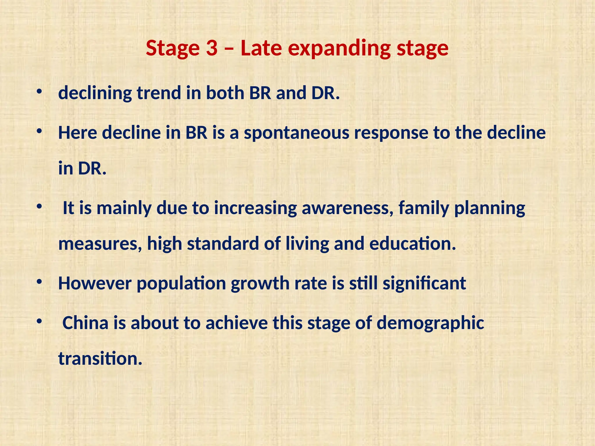 Stage 3 – Late expanding stage
• declining trend in both BR and DR.
• Here decline in BR is a spontaneous response to the decline
in DR.
• It is mainly due to increasing awareness, family planning
measures, high standard of living and education.
• However population growth rate is still significant
• China is about to achieve this stage of demographic
transition.
 