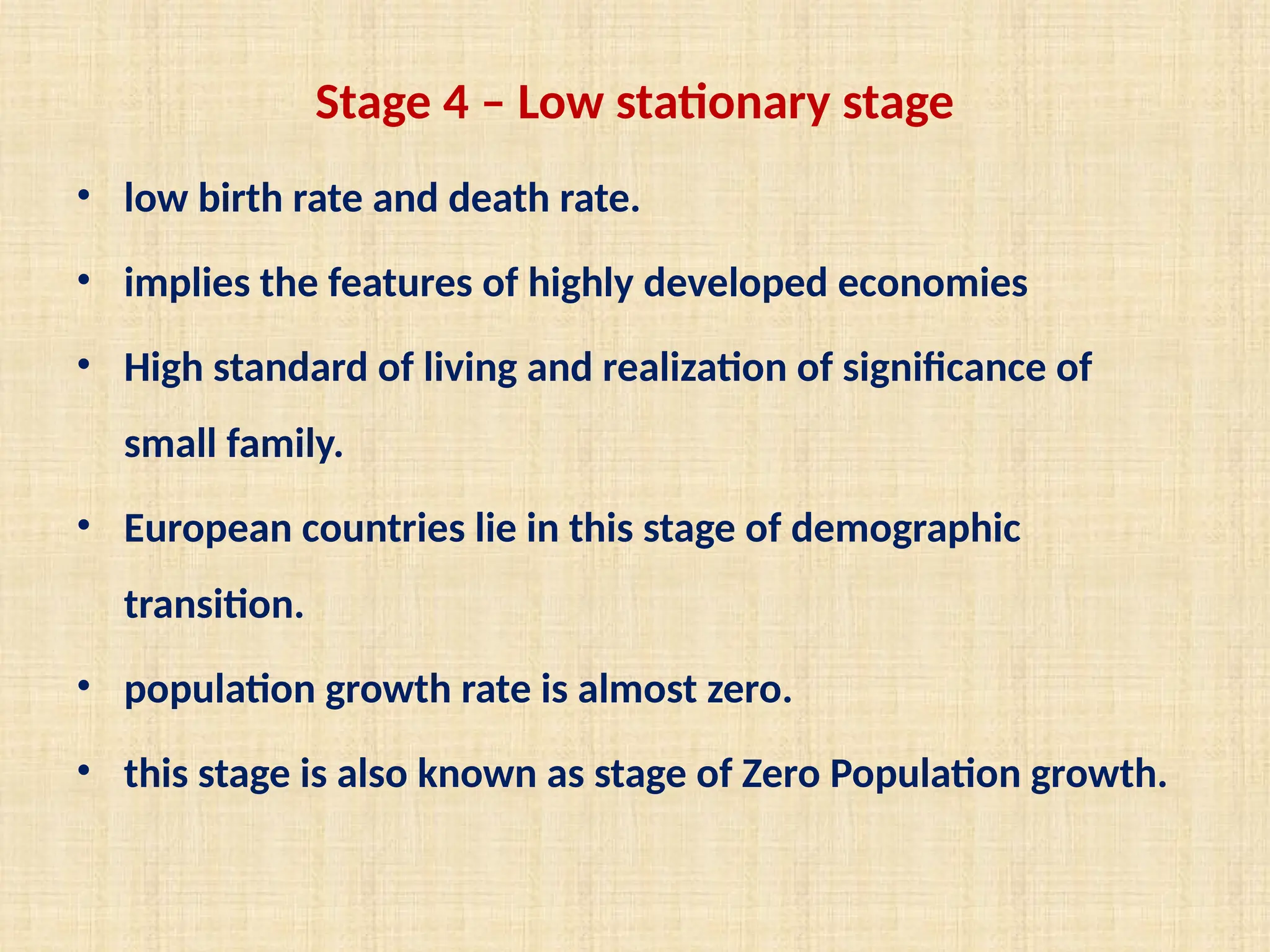 Stage 4 – Low stationary stage
• low birth rate and death rate.
• implies the features of highly developed economies
• High standard of living and realization of significance of
small family.
• European countries lie in this stage of demographic
transition.
• population growth rate is almost zero.
• this stage is also known as stage of Zero Population growth.
 
