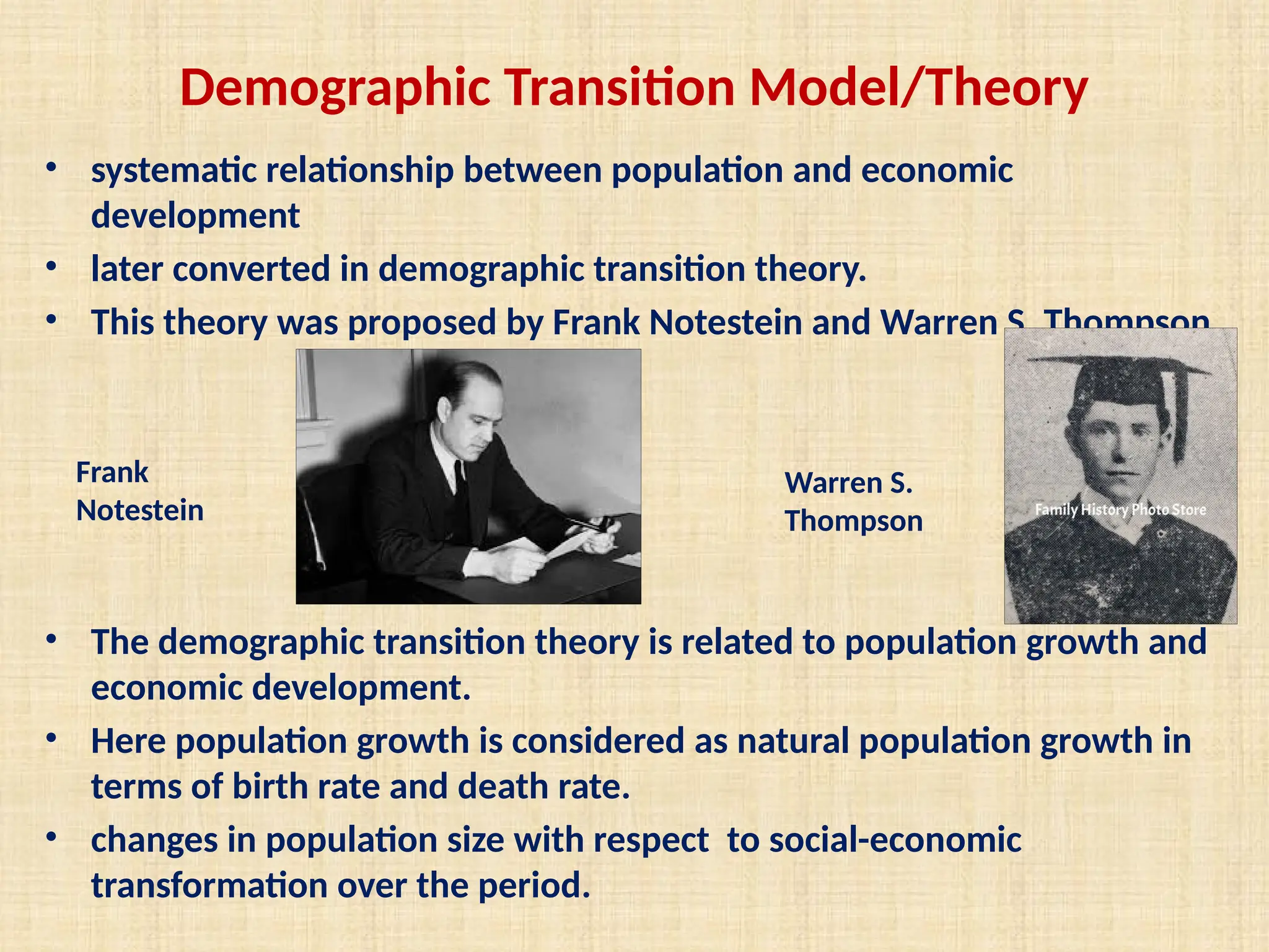 Demographic Transition Model/Theory
• systematic relationship between population and economic
development
• later converted in demographic transition theory.
• This theory was proposed by Frank Notestein and Warren S. Thompson.
• The demographic transition theory is related to population growth and
economic development.
• Here population growth is considered as natural population growth in
terms of birth rate and death rate.
• changes in population size with respect to social-economic
transformation over the period.
Warren S.
Thompson
Frank
Notestein
 