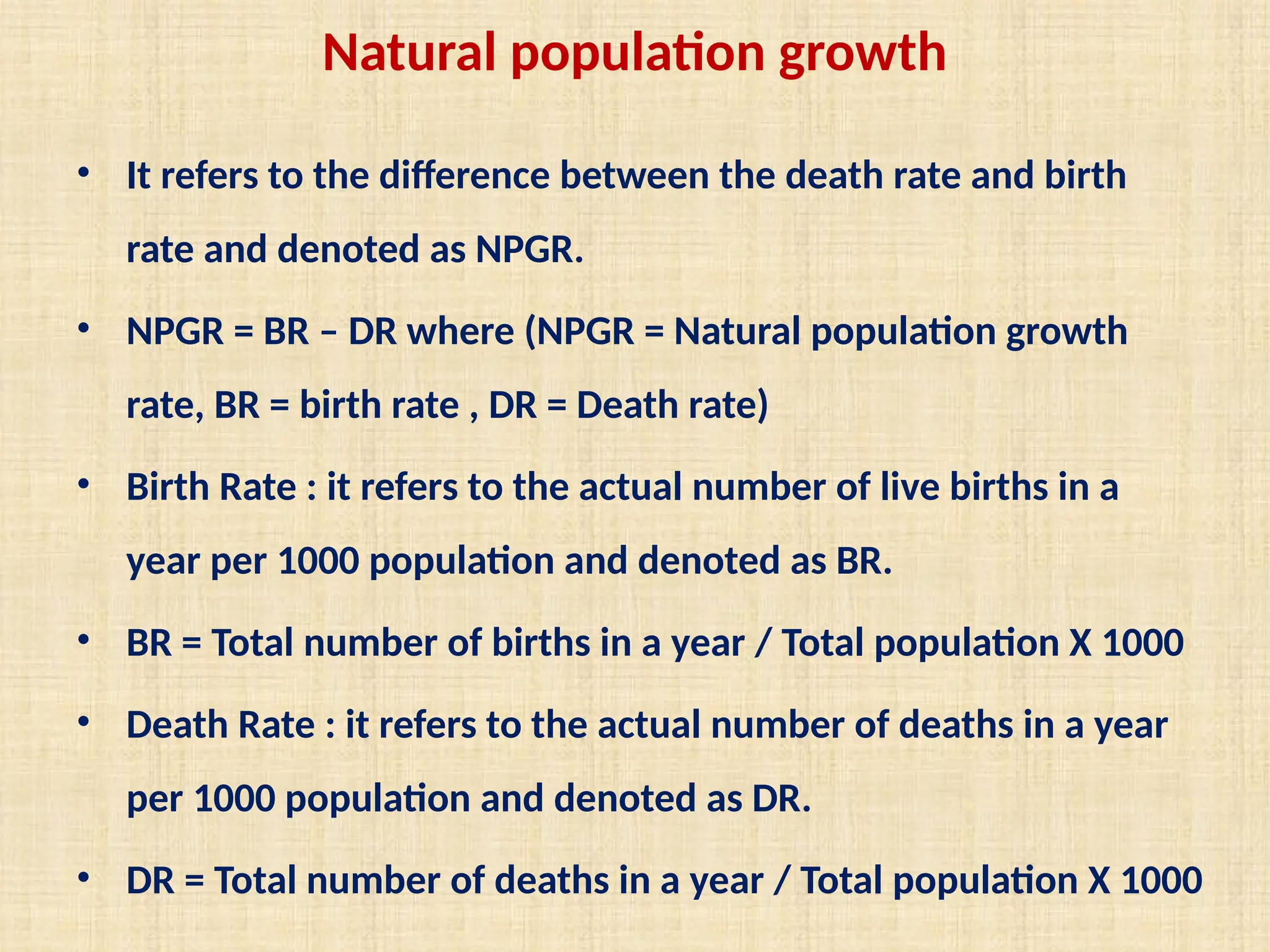 Natural population growth
• It refers to the difference between the death rate and birth
rate and denoted as NPGR.
• NPGR = BR – DR where (NPGR = Natural population growth
rate, BR = birth rate , DR = Death rate)
• Birth Rate : it refers to the actual number of live births in a
year per 1000 population and denoted as BR.
• BR = Total number of births in a year / Total population X 1000
• Death Rate : it refers to the actual number of deaths in a year
per 1000 population and denoted as DR.
• DR = Total number of deaths in a year / Total population X 1000
 