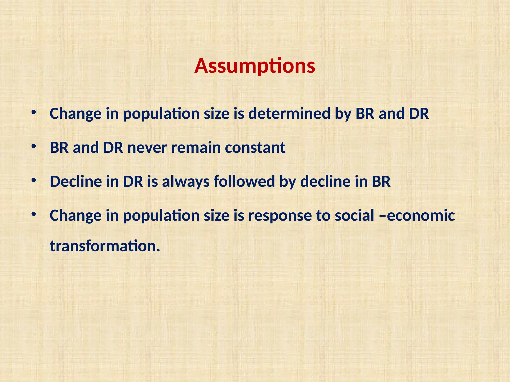 Assumptions
• Change in population size is determined by BR and DR
• BR and DR never remain constant
• Decline in DR is always followed by decline in BR
• Change in population size is response to social –economic
transformation.
 