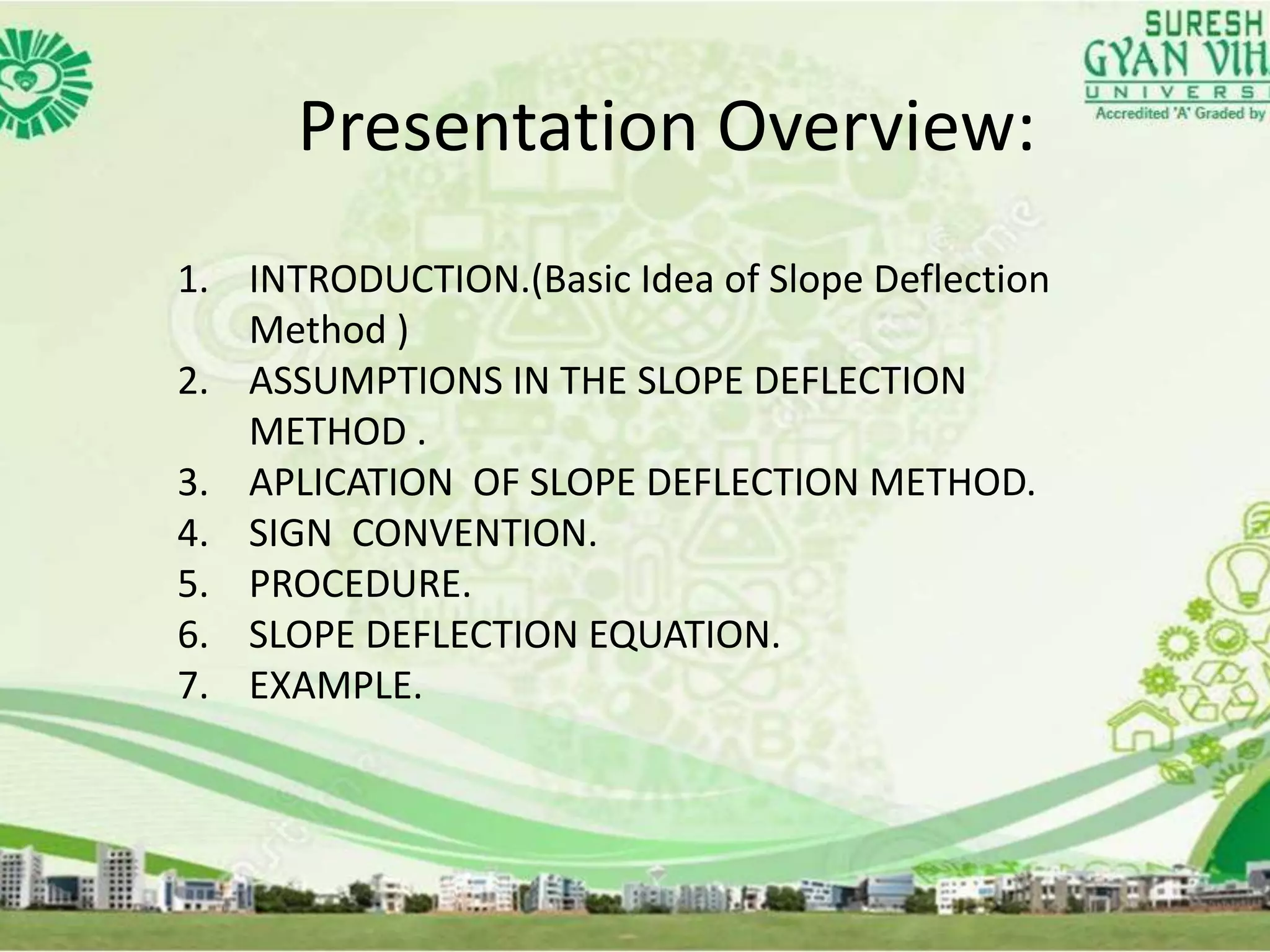 Presentation Overview:
1. INTRODUCTION.(Basic Idea of Slope Deflection
Method )
2. ASSUMPTIONS IN THE SLOPE DEFLECTION
METHOD .
3. APLICATION OF SLOPE DEFLECTION METHOD.
4. SIGN CONVENTION.
5. PROCEDURE.
6. SLOPE DEFLECTION EQUATION.
7. EXAMPLE.
 