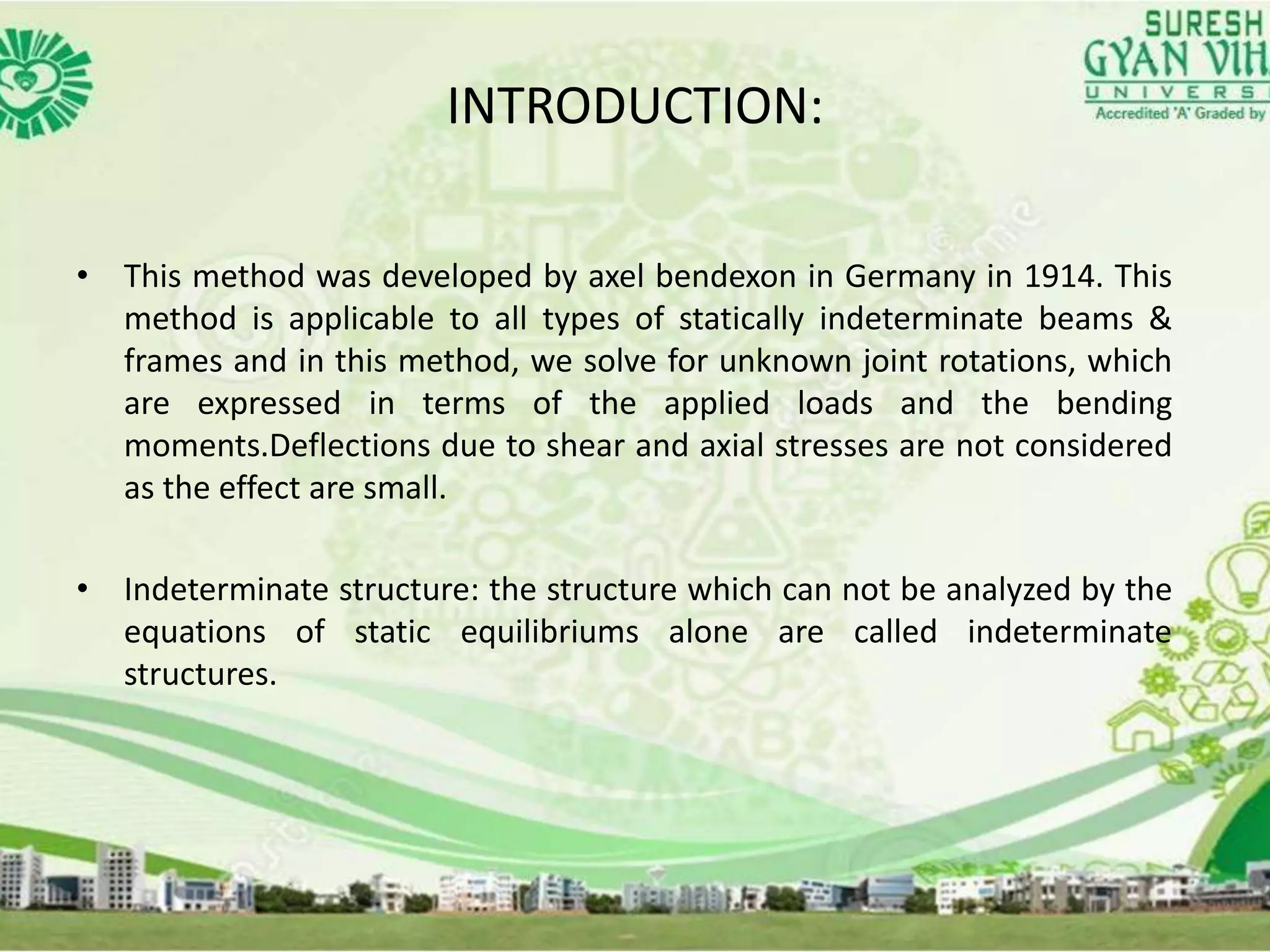 INTRODUCTION:
• This method was developed by axel bendexon in Germany in 1914. This
method is applicable to all types of statically indeterminate beams &
frames and in this method, we solve for unknown joint rotations, which
are expressed in terms of the applied loads and the bending
moments.Deflections due to shear and axial stresses are not considered
as the effect are small.
• Indeterminate structure: the structure which can not be analyzed by the
equations of static equilibriums alone are called indeterminate
structures.
 