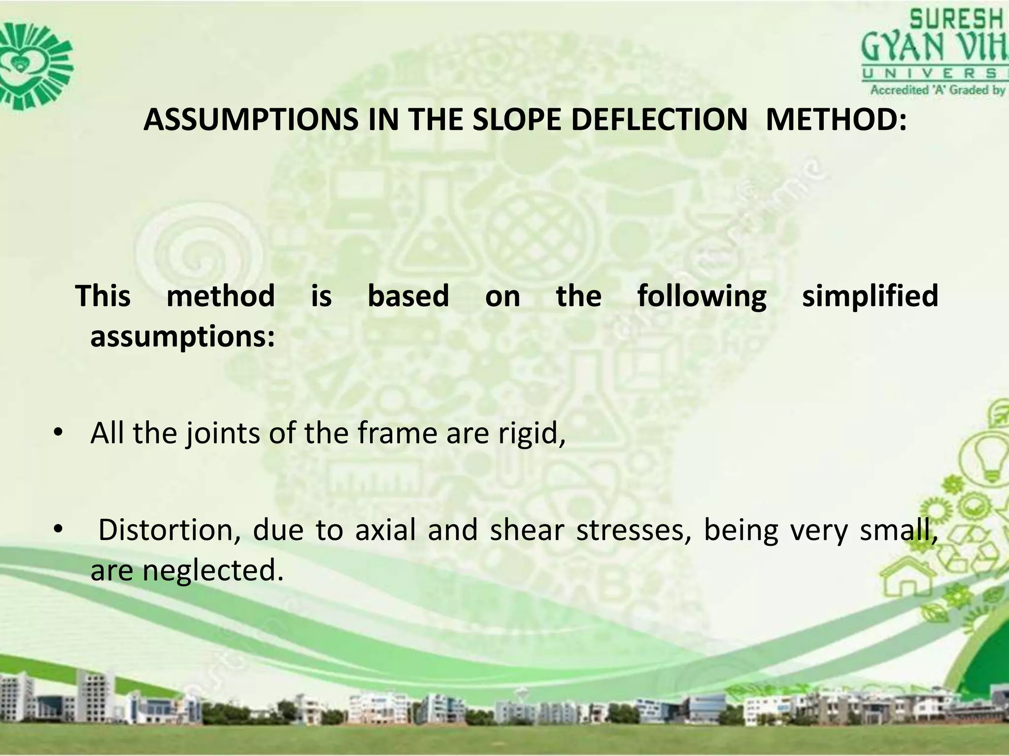 ASSUMPTIONS IN THE SLOPE DEFLECTION METHOD:
This method is based on the following simplified
assumptions:
• All the joints of the frame are rigid,
• Distortion, due to axial and shear stresses, being very small,
are neglected.
 