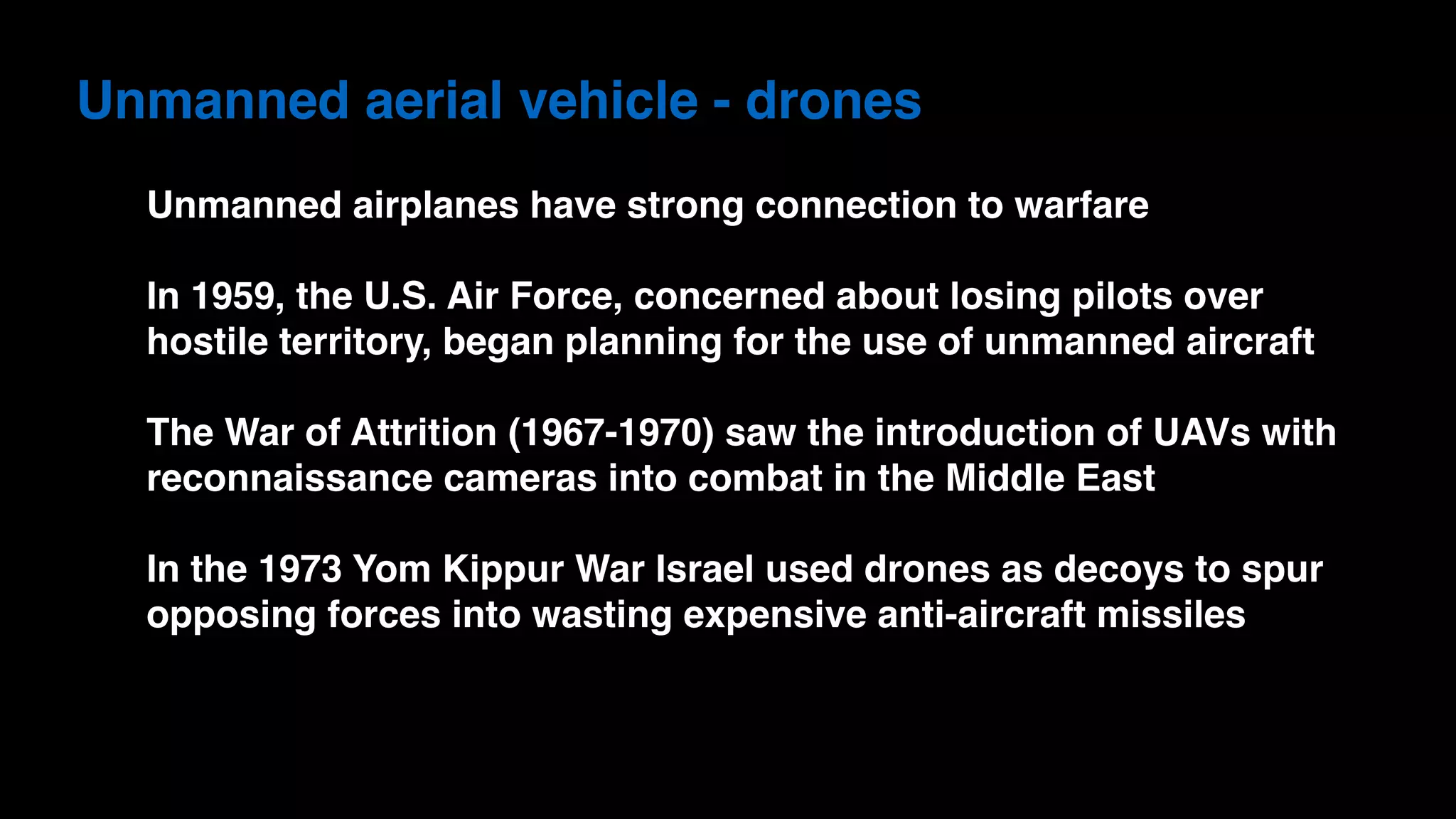 Unmanned aerial vehicle - drones
Unmanned airplanes have strong connection to warfare
In 1959, the U.S. Air Force, concerned about losing pilots over
hostile territory, began planning for the use of unmanned aircraft
The War of Attrition (1967-1970) saw the introduction of UAVs with
reconnaissance cameras into combat in the Middle East
In the 1973 Yom Kippur War Israel used drones as decoys to spur
opposing forces into wasting expensive anti-aircraft missiles
 