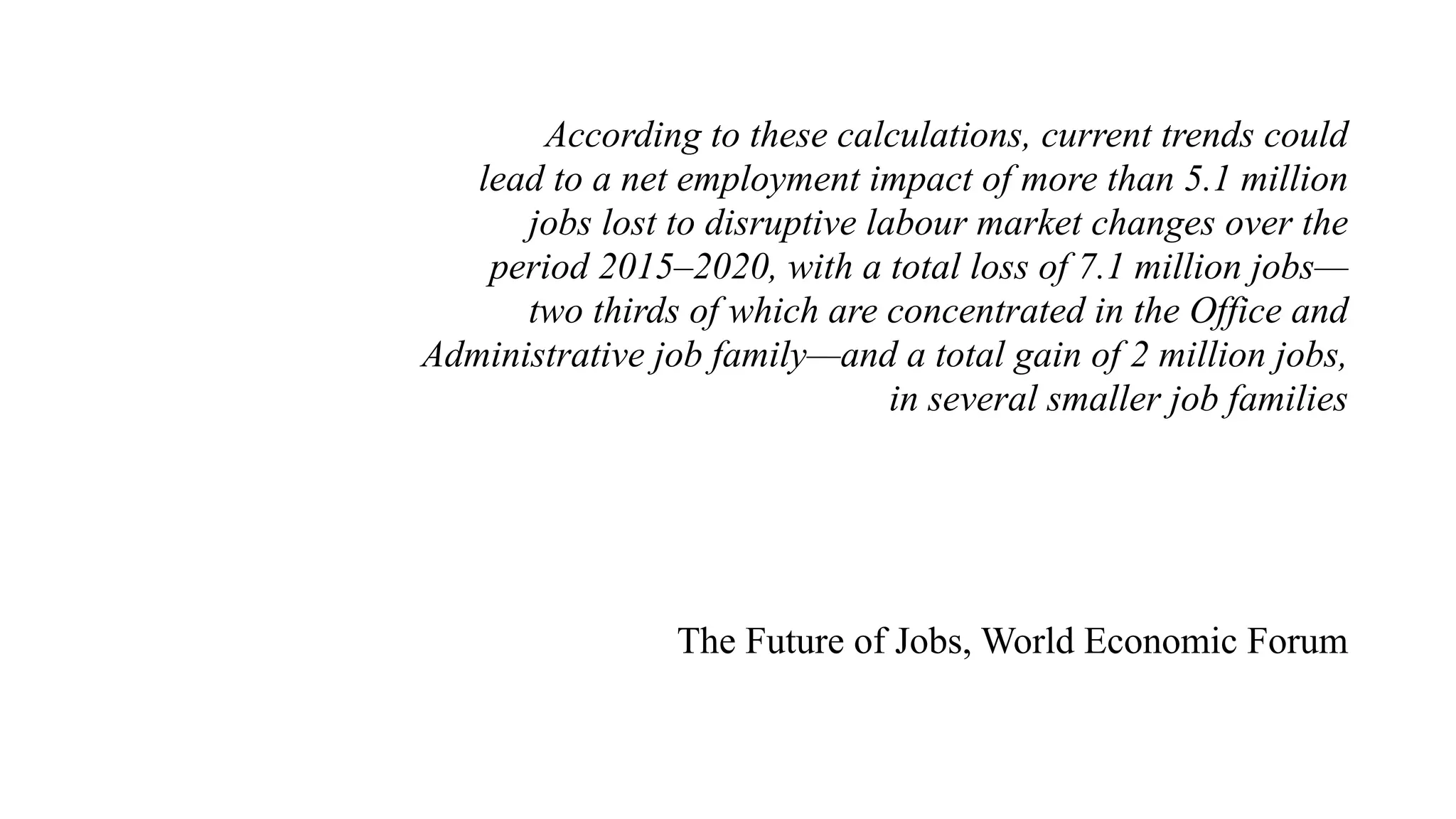 According to these calculations, current trends could
lead to a net employment impact of more than 5.1 million
jobs lost to disruptive labour market changes over the
period 2015–2020, with a total loss of 7.1 million jobs—
two thirds of which are concentrated in the Office and
Administrative job family—and a total gain of 2 million jobs,
in several smaller job families
The Future of Jobs, World Economic Forum
 