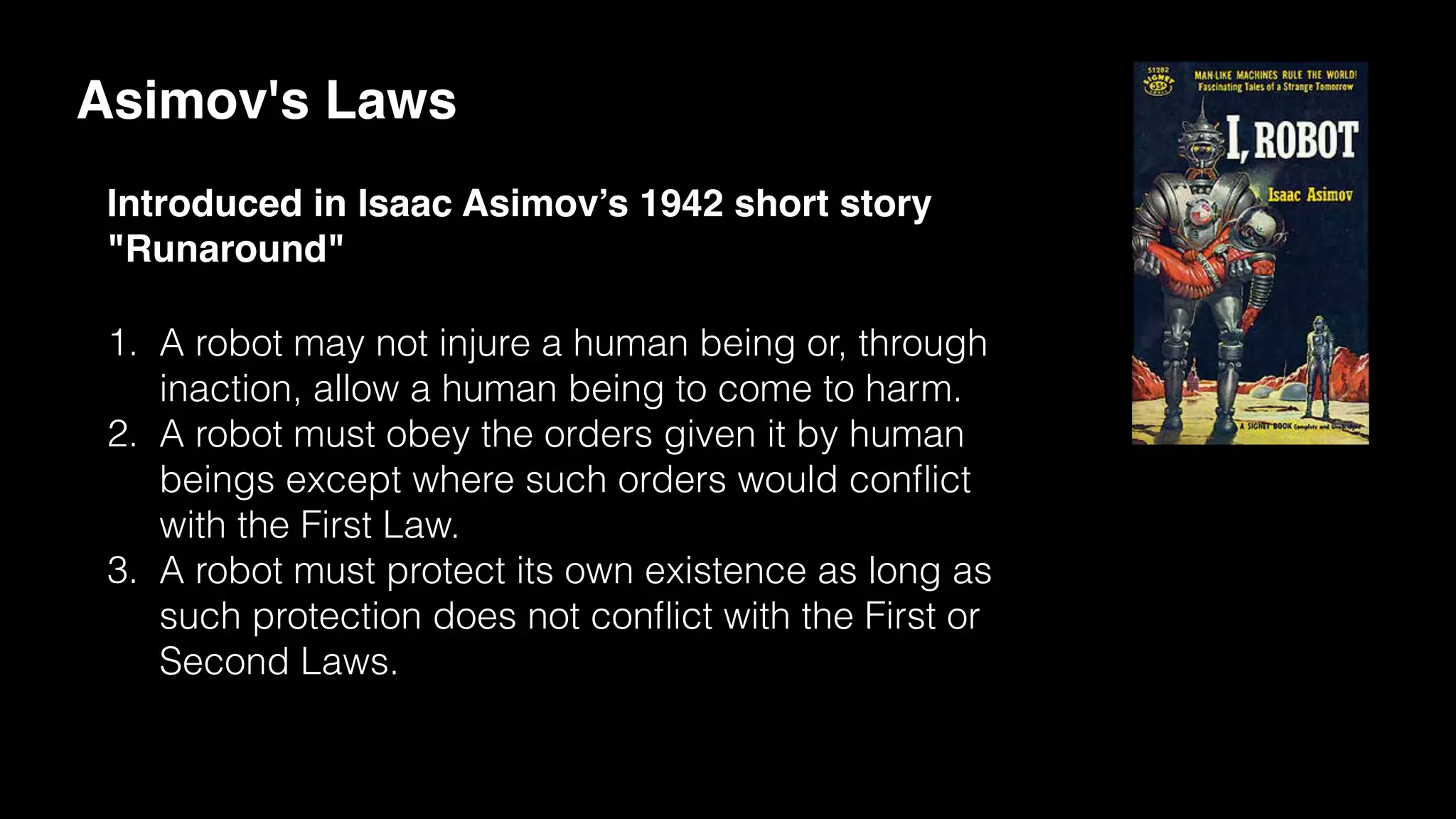 Asimov's Laws
Introduced in Isaac Asimov’s 1942 short story
"Runaround"
1. A robot may not injure a human being or, through
inaction, allow a human being to come to harm.
2. A robot must obey the orders given it by human
beings except where such orders would conﬂict
with the First Law.
3. A robot must protect its own existence as long as
such protection does not conﬂict with the First or
Second Laws.
 