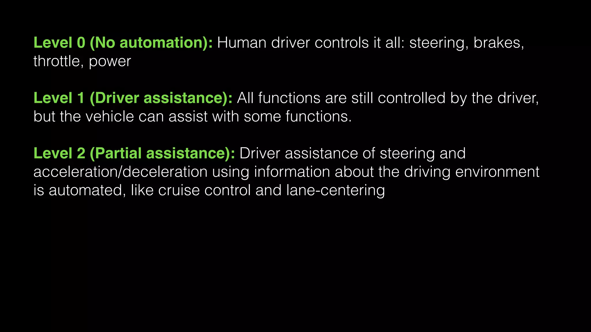Level 0 (No automation): Human driver controls it all: steering, brakes,
throttle, power
Level 1 (Driver assistance): All functions are still controlled by the driver,
but the vehicle can assist with some functions.
Level 2 (Partial assistance): Driver assistance of steering and
acceleration/deceleration using information about the driving environment
is automated, like cruise control and lane-centering
 